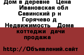 Дом в деревне › Цена ­ 500 - Ивановская обл., Савинский р-н, Горячево д. Недвижимость » Дома, коттеджи, дачи продажа   